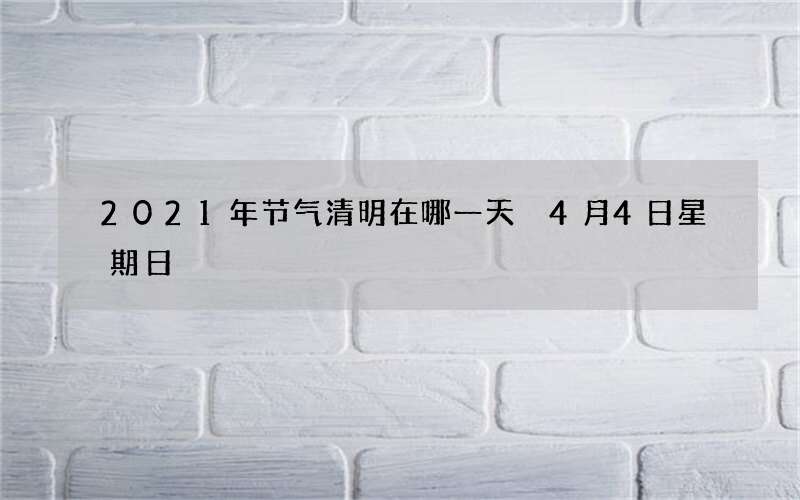 2021年节气清明在哪一天 4月4日星期日